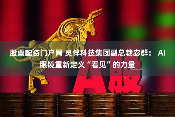 股票配资门户网 灵伴科技集团副总裁宓群： AI眼镜重新定义“看见”的力量