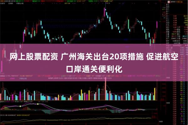 网上股票配资 广州海关出台20项措施 促进航空口岸通关便利化