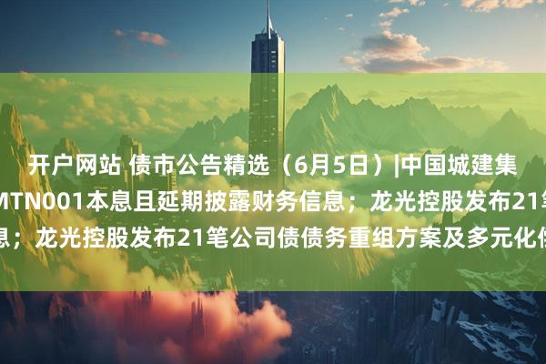 开户网站 债市公告精选（6月5日）|中国城建集团仍未偿付16中城建MTN001本息且延期披露财务信息；龙光控股发布21笔公司债债务重组方案及多元化偿债选项