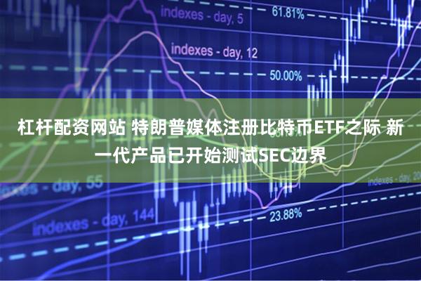 杠杆配资网站 特朗普媒体注册比特币ETF之际 新一代产品已开始测试SEC边界