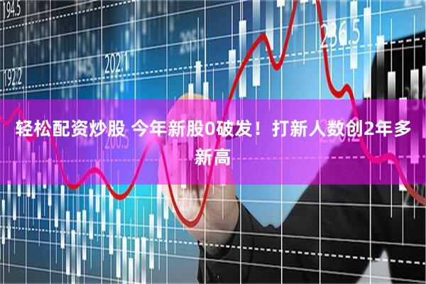 轻松配资炒股 今年新股0破发！打新人数创2年多新高