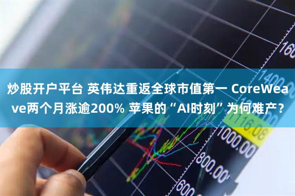 炒股开户平台 英伟达重返全球市值第一 CoreWeave两个月涨逾200% 苹果的“AI时刻”为何难产？