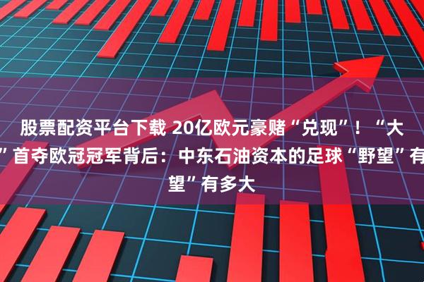 股票配资平台下载 20亿欧元豪赌“兑现”！“大巴黎”首夺欧冠冠军背后：中东石油资本的足球“野望”有多大