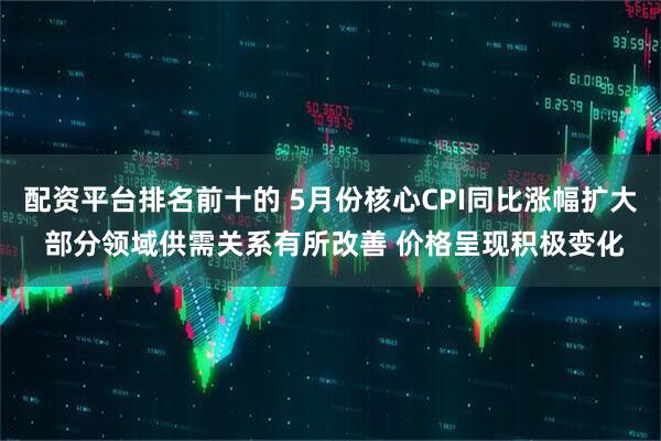 配资平台排名前十的 5月份核心CPI同比涨幅扩大 部分领域供需关系有所改善 价格呈现积极变化