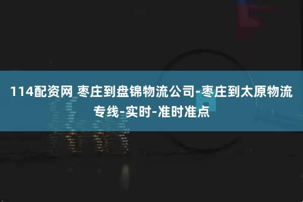 114配资网 枣庄到盘锦物流公司-枣庄到太原物流专线-实时-准时准点