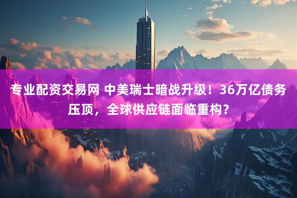 专业配资交易网 中美瑞士暗战升级！36万亿债务压顶，全球供应链面临重构？