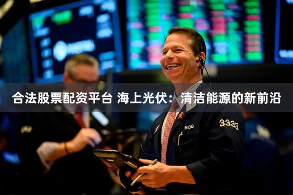 合法股票配资平台 海上光伏：清洁能源的新前沿
