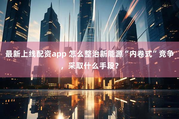 最新上线配资app 怎么整治新能源“内卷式”竞争，采取什么手段？