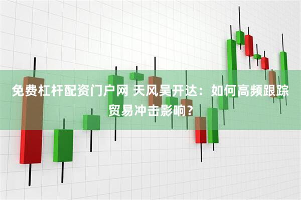 免费杠杆配资门户网 天风吴开达：如何高频跟踪贸易冲击影响？