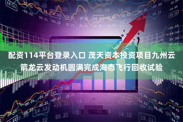 配资114平台登录入口 茂天资本投资项目九州云箭龙云发动机圆满完成海态飞行回收试验