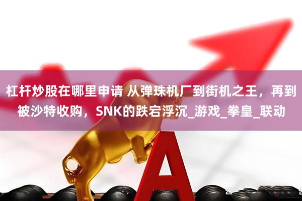 杠杆炒股在哪里申请 从弹珠机厂到街机之王，再到被沙特收购，SNK的跌宕浮沉_游戏_拳皇_联动