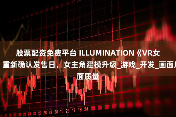 股票配资免费平台 ILLUMINATION《VR女友》重新确认发售日，女主角建模升级_游戏_开发_画面质量