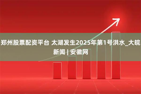 郑州股票配资平台 太湖发生2025年第1号洪水_大皖新闻 | 安徽网