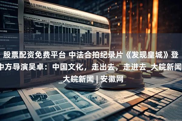 股票配资免费平台 中法合拍纪录片《发现皇城》登陆央视 中方导演吴卓：中国文化，走出去，走进去_大皖新闻 | 安徽网