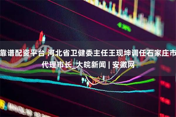 靠谱配资平台 河北省卫健委主任王现坤调任石家庄市代理市长_大皖新闻 | 安徽网