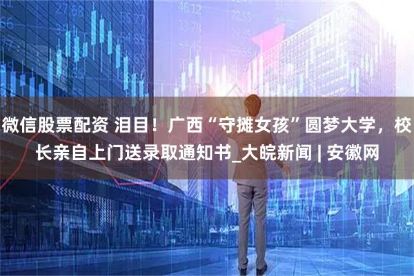 微信股票配资 泪目！广西“守摊女孩”圆梦大学，校长亲自上门送录取通知书_大皖新闻 | 安徽网