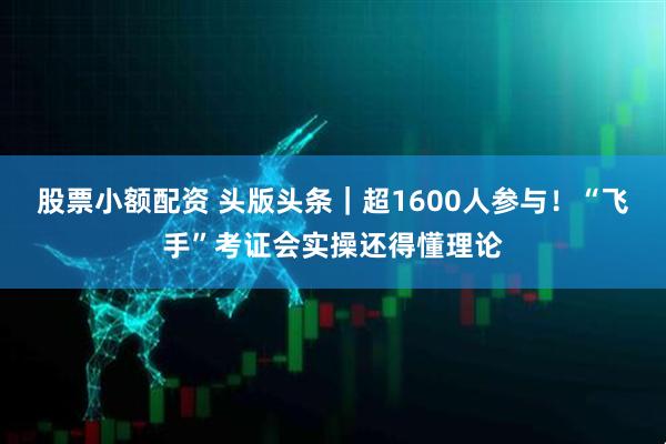 股票小额配资 头版头条｜超1600人参与！“飞手”考证会实操还得懂理论