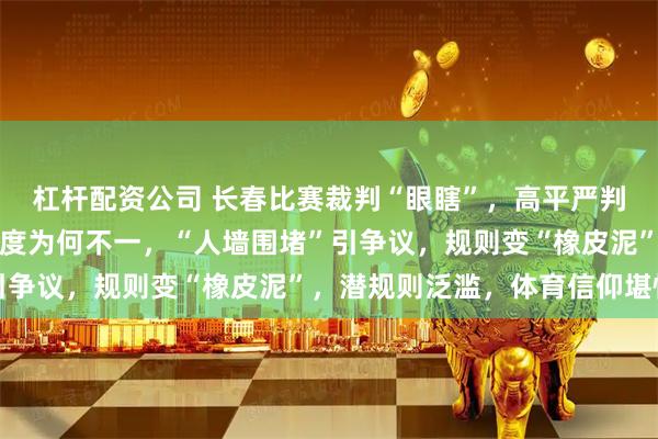 杠杆配资公司 长春比赛裁判“眼瞎”，高平严判禁赛，谁在量规则，尺度为何不一，“人墙围堵”引争议，规则变“橡皮泥”，潜规则泛滥，体育信仰堪忧