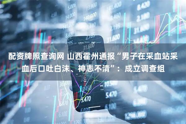 配资牌照查询网 山西霍州通报“男子在采血站采血后口吐白沫、神志不清”：成立调查组