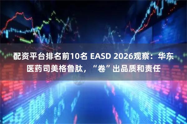 配资平台排名前10名 EASD 2026观察：华东医药司美格鲁肽，“卷”出品质和责任